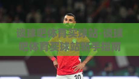 谈球吧体育买球站-谈球吧体育买球站新手指南:从界面布局到互动体验的完整梳理(谈球吧体育买球站)-网上热门博球网攻略排名回放无广告全场录像公司 谈球吧体育买球站-谈球吧体育买球站新手指南:从界面布局到互动体验的完整梳理(谈球吧体育买球站)-网上热门博球网攻略排名回放无广告全场录像公司