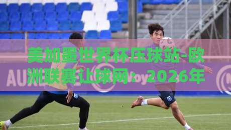美加墨世界杯压球站-欧洲联赛让球网:2026年球迷必知的三大实战技巧