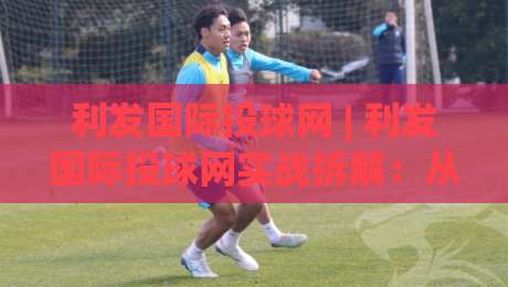 利发国际投球网 | 利发国际投球网实战拆解：从数据预判到临场决策的完整思路 (利发国际投球网)-今日最新外围押球网平台赛后回放JRS大小球预测免安装