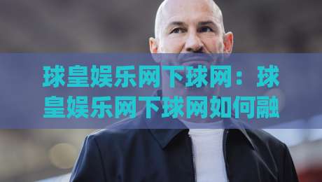 球皇娱乐网下球网：球皇娱乐网下球网如何融入日常体育讨论？(球皇娱乐网下球网)体验分享-线上十大最稳买球站投屏赛程投注录像回放策略波胆