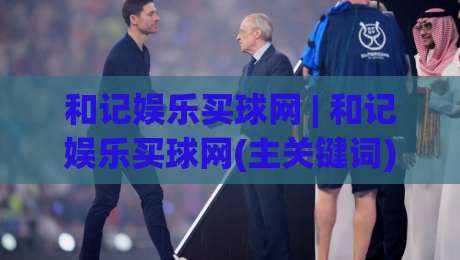 和记娱乐买球网 | 和记娱乐买球网(主关键词) 2026年球迷互动新趋势：从观赛到参与的全链路体验-今晚靠谱最火比球网高清技巧预选竞投论坛720P