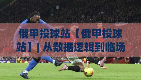 俄甲投球站【俄甲投球站】| 从数据逻辑到临场判断，聊聊俄甲投球站那些值得细品的门道-今日最新外围让球网降盘APP网址球盘平台赛后回放