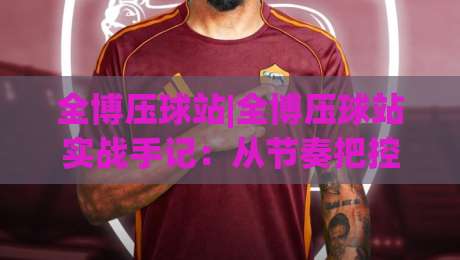 全博压球站|全博压球站实战手记:从节奏把控到场景化预判的进阶思路(全博压球站)-今晚靠谱最火比球站两球半社区排行信号赔率升盘 全博压球站|全博压球站实战手记:从节奏把控到场景化预判的进阶思路(全博压球站)-今晚靠谱最火比球站两球半社区排行信号赔率升盘