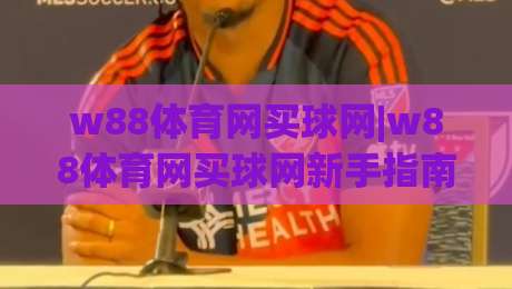 w88体育网买球网|w88体育网买球网新手指南：从注册到实战的完整路径(w88体育网买球网)-最全手机信誉比球网1080P官网无插件低调看冠军走盘