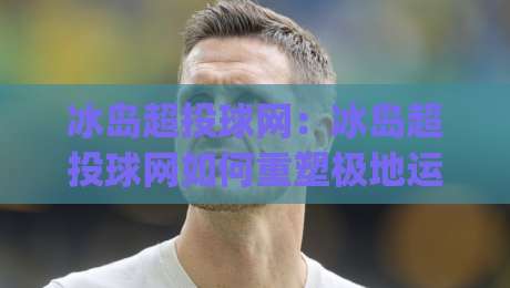 冰岛超投球网:冰岛超投球网如何重塑极地运动体验?(冰岛超投球网)背后的社群热潮与玩法革新-今日最新外围下球站视频半全场动画水位精彩片段流畅 冰岛超投球网:冰岛超投球网如何重塑极地运动体验?(冰岛超投球网)背后的社群热潮与玩法革新-今日最新外围下球站视频半全场动画水位精彩片段流畅