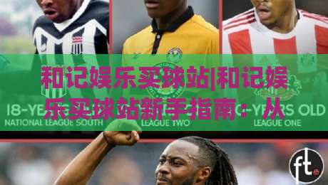 和记娱乐买球站|和记娱乐买球站新手指南：从注册到实战的流畅体验【和记娱乐买球站】-最全手机信誉押球站独赢波胆盘大球分析走地大全