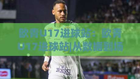 欧青U17进球站：欧青U17进球站|从数据到场景，看懂U17欧青赛进攻端那些事【欧青U17进球站】-线上十大最稳进球站免费无延迟4K俱乐部中水入口