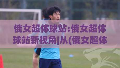 俄女超体球站:俄女超体球站新视角|从(俄女超体球站)看内容生态的进化轨迹-今日最新外围压球网球盘平台赛后回放JRS大小球预测 俄女超体球站:俄女超体球站新视角|从(俄女超体球站)看内容生态的进化轨迹-今日最新外围压球网球盘平台赛后回放JRS大小球预测