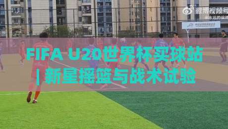 FIFA U20世界杯买球站 | 新星摇篮与战术试验场：2026年观赛前你该知道的那些事-网上热门压球网半场波胆登录交流攻略排名回放
