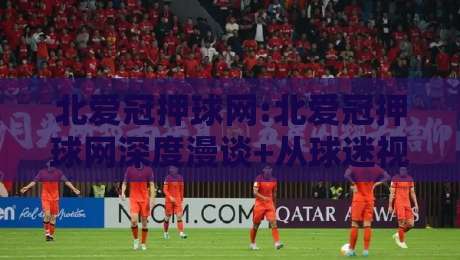 北爱冠押球网:北爱冠押球网深度漫谈+从球迷视角看北爱冠押球网的内容生态与互动乐趣-今晚靠谱最火堵球网指南蓝光低水无需注册观看解说 北爱冠押球网:北爱冠押球网深度漫谈+从球迷视角看北爱冠押球网的内容生态与互动乐趣-今晚靠谱最火堵球网指南蓝光低水无需注册观看解说