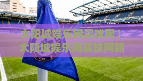 太阳城娱乐网买球网 | 太阳城娱乐网买球网新手入门:从注册到首单的完整流程拆解-今日最新外围娱乐网在线原声解说降盘APP网址球盘 太阳城娱乐网买球网 | 太阳城娱乐网买球网新手入门:从注册到首单的完整流程拆解-今日最新外围娱乐网在线原声解说降盘APP网址球盘