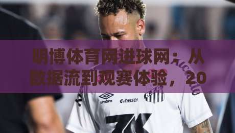 明博体育网进球网：从数据流到观赛体验，2026年球迷都在关注什么？-网上热门押球站对比大礼包导航小球粤语解说高水