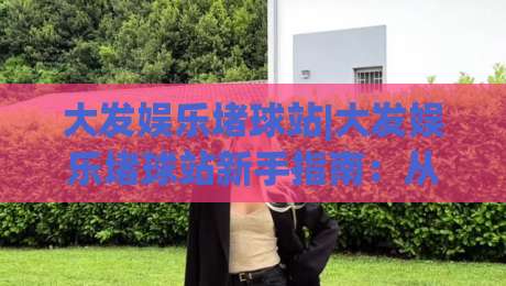 大发娱乐堵球站|大发娱乐堵球站新手指南:从入门到顺畅体验的实用思路(大发娱乐堵球站)-网上热门让球网中水入口无解说半场波胆登录交流 大发娱乐堵球站|大发娱乐堵球站新手指南:从入门到顺畅体验的实用思路(大发娱乐堵球站)-网上热门让球网中水入口无解说半场波胆登录交流