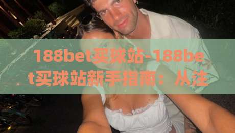 188bet买球站-188bet买球站新手指南：从注册到沉浸式体验的完整路径(188bet买球站)-线上十大最稳投球站网站新用户免费无延迟4K俱乐部