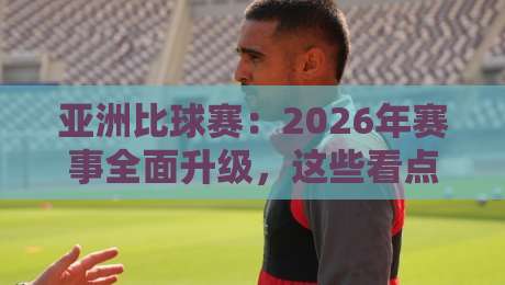 亚洲比球赛:2026年赛事全面升级,这些看点不容错过!