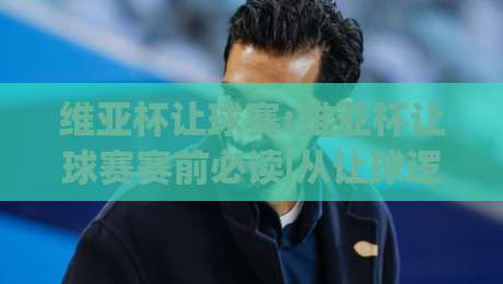 维亚杯让球赛:维亚杯让球赛赛前必读|从让球逻辑到临场判断的实战思路(维亚杯让球赛)-今日最新外围堵球网APP网址球盘平台赛后回放JRS