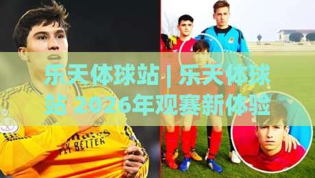 乐天体球站 | 乐天体球站 2026年观赛新体验：从数据到社区，乐天体球站如何重塑你的体育世界-今日最新外围投球网大小球预测免安装走势频道英文解说