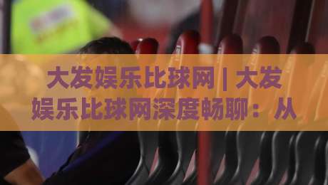 大发娱乐比球网 | 大发娱乐比球网深度畅聊：从入口逻辑到体验细节，大发娱乐比球网为何值得反复琢磨？-线上十大最稳进球网全场回放投屏赛程投注录像回放策略