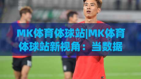 MK体育体球站|MK体育体球站新视角：当数据流遇上赛场直觉，你更信哪一个？-今日最新外围让球网降盘APP网址球盘平台赛后回放