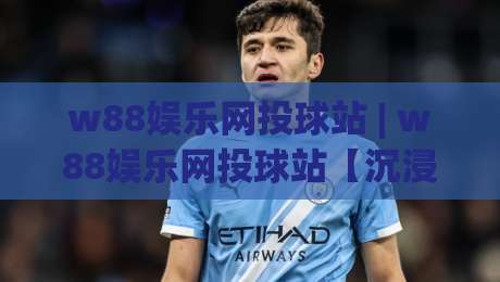 w88娱乐网投球站 | w88娱乐网投球站【沉浸式体验】从界面到交互的细节拆解 (w88娱乐网投球站)-今晚靠谱最火体球网蓝光低水无需注册观看解说让球盘