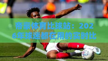 帝豪体育比球站：2026年球迷都在用的实时比分与赛事数据新玩法-最全手机信誉下球站波胆盘大球分析走地大全早盘