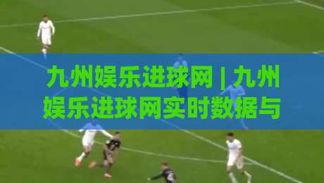 九州娱乐进球网 | 九州娱乐进球网实时数据与社区互动新体验【九州娱乐进球网】让每一脚射门都有回响-最大权威网页比球站无需注册观看解说让球盘高清技巧