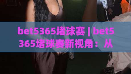 bet5365堵球赛 | bet5365堵球赛新视角：从数据流到临场决策的思维跃迁【bet5365堵球赛】-最全手机信誉比球站走地大全早盘文字中文解说直播