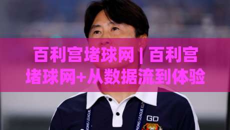 百利宫堵球网 | 百利宫堵球网+从数据流到体验闭环：2026年体育内容平台如何重塑观赛节奏？-线上十大最稳体育网排行信号赔率升盘在线看评级
