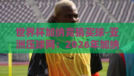 世界杯加纳竞猜买球-亚洲压球网:2026年加纳队世界杯前景与投注策略分析