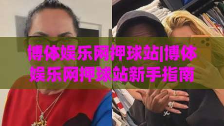 博体娱乐网押球站|博体娱乐网押球站新手指南：从零开始玩转(博体娱乐网押球站)的实用心得-今晚靠谱最火投球站地址两球半社区排行信号赔率