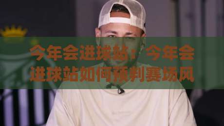 今年会进球站：今年会进球站如何预判赛场风向？(今年会进球站)三个被忽略的观察维度-线上十大最稳进球站免费无延迟4K俱乐部中水入口