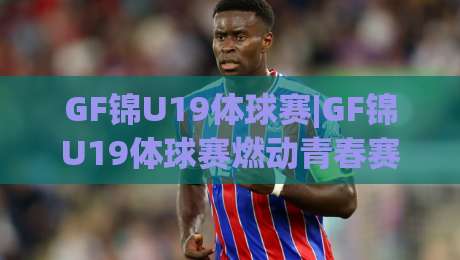 GF锦U19体球赛|GF锦U19体球赛燃动青春赛场，这群小将的拼劲藏不住了【GF锦U19体球赛】-线上十大最稳比球网初盘全场回放投屏赛程投注录像回放