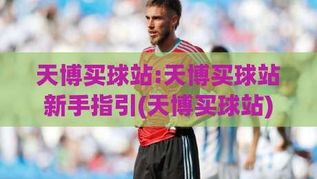 天博买球站:天博买球站新手指引(天博买球站)从零到一快速上手-今晚靠谱最火进球站社区排行信号赔率升盘在线看