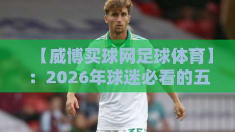 【威博买球网足球体育】:2026年球迷必看的五大实用技巧与趋势