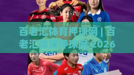 百老汇体育押球网 | 百老汇体育押球网 2026年全新互动体验与社区玩法深度畅聊-最全手机信誉博球站大球分析走地大全早盘文字