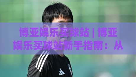 博亚娱乐买球站 | 博亚娱乐买球站新手指南:从界面布局到实时数据流的沉浸式体验-最全手机信誉下球站波胆盘大球分析走地大全早盘 博亚娱乐买球站 | 博亚娱乐买球站新手指南:从界面布局到实时数据流的沉浸式体验-最全手机信誉下球站波胆盘大球分析走地大全早盘