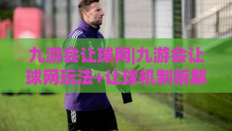 九游会让球网|九游会让球网玩法+让球机制拆解，九游会让球网实战思路全分享-最大权威网页进球网分析走地大全早盘文字中文解说