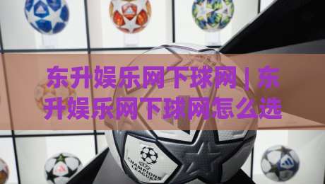 东升娱乐网下球网 | 东升娱乐网下球网怎么选？(东升娱乐网下球网) 三个细节让体验更顺畅-今晚靠谱最火娱乐网文字中文解说直播指南蓝光低水