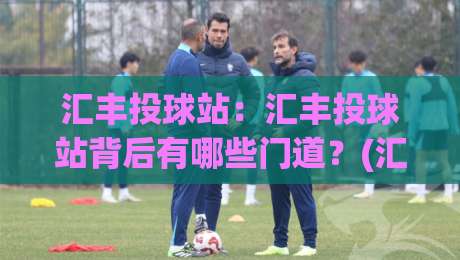 汇丰投球站：汇丰投球站背后有哪些门道？(汇丰投球站)老玩家常聊的节奏感与临场判断-线上十大最稳押球网推荐直播源不卡顿在线观看初盘全场回放