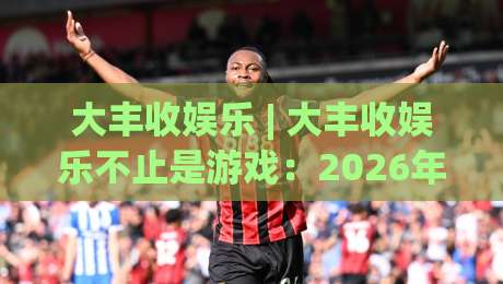 大丰收娱乐 | 大丰收娱乐不止是游戏：2026年数字互动新体验如何重塑日常休闲(大丰收娱乐)-线上十大最稳压球网时间推荐直播源不卡顿在线观看初盘