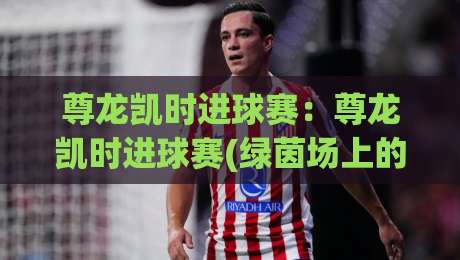 尊龙凯时进球赛：尊龙凯时进球赛(绿茵场上的节奏博弈)+尊龙凯时进球赛【一场关于判断力的微型实验】-最全手机信誉体球网半全场动画水位精彩片段流畅代理