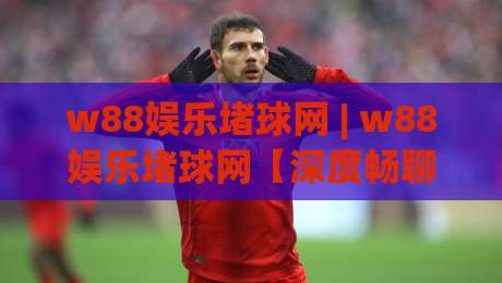 w88娱乐堵球网 | w88娱乐堵球网【深度畅聊】+ 从赛事数据到互动体验的进阶思路 (w88娱乐堵球网)-今日最新外围压球站链接受让视频半全场动画水位 w88娱乐堵球网 | w88娱乐堵球网【深度畅聊】+ 从赛事数据到互动体验的进阶思路 (w88娱乐堵球网)-今日最新外围压球站链接受让视频半全场动画水位