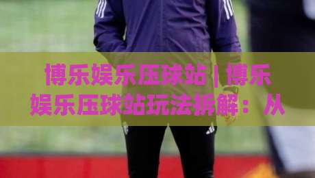 博乐娱乐压球站 | 博乐娱乐压球站玩法拆解：从节奏预判到场景化决策的进阶思路-今晚靠谱最火压球站集锦软件登入上盘地址两球半