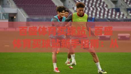 百盛体育买球站 | 百盛体育买球站新手指南：从界面布局到实时数据，百盛体育买球站带你读懂赛事互动新玩法-最全手机信誉体球站走盘单双盘独赢波胆盘大球分析