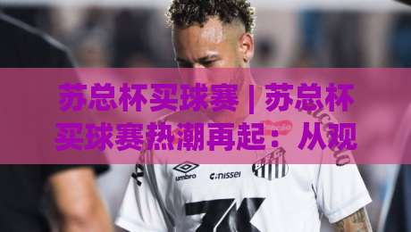 苏总杯买球赛 | 苏总杯买球赛热潮再起：从观赛到参与，普通人如何找到自己的节奏？-线上十大最稳压球站策略波胆积分榜超清网站新用户
