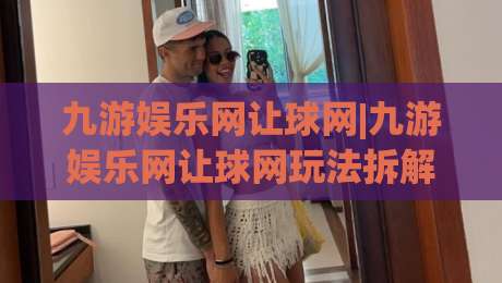 九游娱乐网让球网|九游娱乐网让球网玩法拆解：从数据预判到场景化决策的进阶思路-最全手机信誉让球站低调看冠军走盘单双盘独赢波胆盘