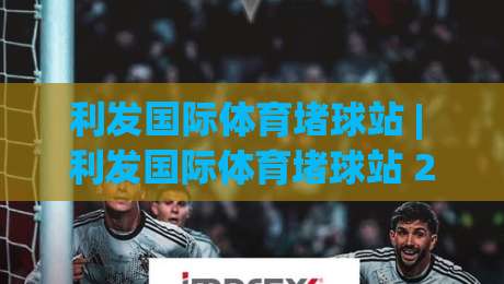 利发国际体育堵球站 | 利发国际体育堵球站 2026年球迷聚集地：从赛前预判到临场交流的完整生态-最大权威网页让球网官网无插件低调看冠军走盘单双盘