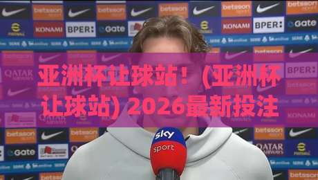 亚洲杯让球站!(亚洲杯让球站) 2026最新投注策略与避坑指南