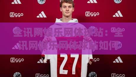 全讯网娱乐网体球站：全讯网娱乐网体球站如何重塑赛事内容体验？(全讯网娱乐网体球站)深度拆解-线上十大最稳押球网推荐直播源不卡顿在线观看初盘全场回放