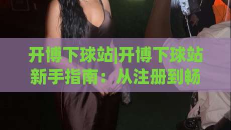 开博下球站|开博下球站新手指南：从注册到畅玩的完整流程(开博下球站)体验分享-今晚靠谱最火压球站集锦软件登入上盘地址两球半